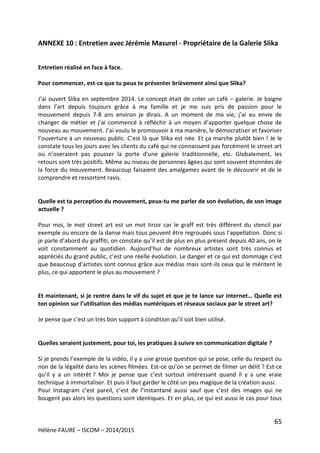 65
Hélène FAURE – ISCOM – 2014/2015
ANNEXE 10 : Entretien avec Jérémie Masurel - Propriétaire de la Galerie Slika
Entretien réalisé en face à face.
Pour commencer, est-ce que tu peux te présenter brièvement ainsi que Slika?
J’ai ouvert Slika en septembre 2014. Le concept était de créer un café – galerie. Je baigne
dans l’art depuis toujours grâce à ma famille et je me suis pris de passion pour le
mouvement depuis 7-8 ans environ je dirais. A un moment de ma vie, j’ai eu envie de
changer de métier et j’ai commencé à réfléchir à un moyen d’apporter quelque chose de
nouveau au mouvement. J’ai voulu le promouvoir à ma manière, le démocratiser et favoriser
l’ouverture à un nouveau public. C’est là que Slika est née. Et ça marche plutôt bien ! Je le
constate tous les jours avec les clients du café qui ne connaissent pas forcément le street art
ou n’oseraient pas pousser la porte d’une galerie traditionnelle, etc. Globalement, les
retours sont très positifs. Même au niveau de personnes âgées qui sont souvent étonnées de
la force du mouvement. Beaucoup faisaient des amalgames avant de le découvrir et de le
comprendre et ressortent ravis.
Quelle est ta perception du mouvement, peux-tu me parler de son évolution, de son image
actuelle ?
Pour moi, le mot street art est un mot tiroir car le graff est très différent du stencil par
exemple ou encore de la danse mais tous peuvent être regroupés sous l’appellation. Donc si
je parle d’abord du graffiti, on constate qu’il est de plus en plus présent depuis 40 ans, on le
voit constamment au quotidien. Aujourd’hui de nombreux artistes sont très connus et
appréciés du grand public, c’est une réelle évolution. Le danger et ce qui est dommage c’est
que beaucoup d’artistes sont connus grâce aux médias mais sont-ils ceux qui le méritent le
plus, ce qui apportent le plus au mouvement ?
Et maintenant, si je rentre dans le vif du sujet et que je te lance sur internet… Quelle est
ton opinion sur l’utilisation des médias numériques et réseaux sociaux par le street art?
Je pense que c’est un très bon support à condition qu’il soit bien utilisé.
Quelles seraient justement, pour toi, les pratiques à suivre en communication digitale ?
Si je prends l’exemple de la vidéo, il y a une grosse question qui se pose, celle du respect ou
non de la légalité dans les scènes filmées. Est-ce qu’on se permet de filmer un délit ? Est-ce
qu’il y a un intérêt ? Moi je pense que c’est surtout intéressant quand il y a une vraie
technique à immortaliser. Et puis il faut garder le côté un peu magique de la création aussi.
Pour Instagram c’est pareil, c’est de l’instantané aussi sauf que c’est des images qui ne
bougent pas alors les questions sont identiques. Et en plus, ce qui est aussi le cas pour tous
 