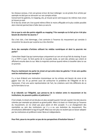 66
Hélène FAURE – ISCOM – 2014/2015
les réseaux sociaux, c’est une grosse erreur de tout mélanger. La vie privée d’un artiste par
exemple ne doit pas se retrouver sur son compte artiste.
Concernant les galeries, le mapping, etc, je trouve qu’on voit toujours les mêmes mais sinon
je trouve ça cool.
Et le but du street art c’est quand même d’être le moins effaçable et le plus visible possible
alors internet permet bien d’aller dans ce sens là.
Est-ce que tu vois des points négatifs au mapping ? Par exemple sur le fait qu’on n’ait plus
besoin de chercher les œuvres ?
Oui c’est clair, c’est dommage, c’est contraire à l’essence du mouvement qui consiste à
rencontrer les œuvres par surprise ou à les chercher.
As-tu des exemples d’artistes utilisant les médias numériques et dont tu pourrais me
parler?
J’aime bien Steph Cop qui communique uniquement sur son art et qui fait du teasing. Et puis
il y a THTF à Lyon. Ils font partie de la nouvelle école, ce sont des artistes qui créent et
affichent ensuite dans la rue. Mais la majorité continue quand même à travailler dans la rue
en premier.
Peux-tu maintenant me parler du street art qui entre dans les galeries ? A ton avis quelles
sont les motivations par exemple ?
Il y a tout d’abord une motivation économique car les artistes ont besoin de vivre et de
gagner leur vie. Et ça permet aussi de contourner le problème de l’illégalité et de la
répression. C’est une autre représentation de l’art, les créations sont très différents de ce
qu’ils font dans la rue.
Si je rebondis sur l’illégalité, que penses-tu de la relation entre le mouvement et les
institutions, les pouvoirs publics et judiciaires ?
C’est simple, le street art est de plus en plus accepté quand c’est joli, quand c’est des œuvres
colorées par exemple qui plaisent au grand public. Mais à la base ce n’était pas ça l’essence
du mouvement, on ne créait pas pour plaire et être accepté. Il y un changement des
mentalités au sein des institutions car il y a eu une évolution du mouvement. Peu
d’institutions défendent le tag et le graff. Mais eux non plus ne veulent pas se laisser adopter
par les institutions et préfèrent rester libres et indépendants.
Pour finir, peux-tu me parler un peu de tes perspectives d’évolution futures ?
 