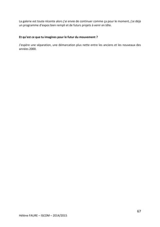 67
Hélène FAURE – ISCOM – 2014/2015
La galerie est toute récente alors j’ai envie de continuer comme ça pour le moment, j’ai déjà
un programme d’expos bien rempli et de futurs projets à venir en tête.
Et qu’est ce que tu imagines pour le futur du mouvement ?
J’espère une séparation, une démarcation plus nette entre les anciens et les nouveaux des
années 2000.
 