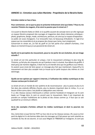 68
Hélène FAURE – ISCOM – 2014/2015
ANNEXE 11 : Entretien avec Julien Mariette - Propriétaire de la librairie Datta
Entretien réalisé en face à face.
Pour commencer, est-ce que tu peux te présenter brièvement ainsi que Datta ? Peux-tu me
raconter l’histoire du magasin, d’où vient ta passion pour le street art ?
J’ai ouvert la librairie Datta en 2010. Je la qualifie souvent de concept store car elle regroupe
un espace librairie proposant des ouvrages et magazines dans divers domaines artistiques :
photo, graphisme, design, mode, architecture, peinture, etc ainsi qu’un espace d’exposition.
Le public est assez changeant, il se renouvelle mais j’ai beaucoup d’étudiants. Il s’agit d’un
espace qui me ressemble et où je propose des choses que j’aime, tout simplement.
Concernant le street art, j’ai fait du graff et j’ai fait partie d’un collectif d’artistes, c’est
depuis ce moment là que je suis passionné de street art.
Quelle est ta perception du mouvement, peux-tu me parler de son évolution, de son image
actuelle ?
Le street art est très particulier et unique, c’est le mouvement artistique le plus long de
l’histoire, ça fait plus de cinquante ans qu’il perdure mais il a évolué. Aux débuts du graffiti, il
était perçu de manière négative, il était mal vu et interdit ainsi que les graffeurs eux-mêmes.
Ils avaient aussi envie de faire passer un message plus fort que maintenant. Aujourd’hui le
mouvement est bien plus accepté mais je trouve qu’on parle toujours des mêmes et c’est
dommage.
Quelle est ton opinion par rapport à internet, à l’utilisation des médias numériques et des
réseaux sociaux par le street art?
Le street art est un monde de star système et de reconnaissance : plus tu poses et plus tu le
fais dans des endroits difficiles d’accès, plus tu deviens important dans le milieu. Il y a un
besoin d’être connu donc c’est plutôt en adéquation avec internet.
Il y a des réseaux sociaux intéressants à utiliser comme Facebook et Instagram car ils sont
basés sur l’image donc ils sont en accord avec le mouvement. Mais il est important de
prendre en compte l’esthétisme de la photo et des choses comme ça. Il faut que ce soit
qualitatif et un minimum réfléchi.
As-tu des exemples d’artistes utilisant les médias numériques et dont tu pourrais me
parler?
Oui, j’aime bien ce que font les THTF sur leur site et sur les réseaux sociaux. JR a aussi su tirer
parti du digital et il a de bonnes idées dans les messages qu’il fait passer qui sont ratachés au
contexte du lieu de ses œuvres. Je suis aussi Migalo et TRBDSGN sur Instagram, ils sont pas
 