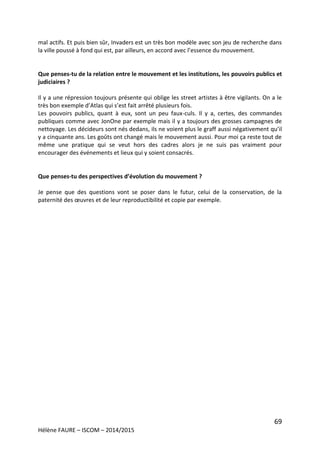 69
Hélène FAURE – ISCOM – 2014/2015
mal actifs. Et puis bien sûr, Invaders est un très bon modèle avec son jeu de recherche dans
la ville poussé à fond qui est, par ailleurs, en accord avec l’essence du mouvement.
Que penses-tu de la relation entre le mouvement et les institutions, les pouvoirs publics et
judiciaires ?
Il y a une répression toujours présente qui oblige les street artistes à être vigilants. On a le
très bon exemple d’Atlas qui s’est fait arrêté plusieurs fois.
Les pouvoirs publics, quant à eux, sont un peu faux-culs. Il y a, certes, des commandes
publiques comme avec JonOne par exemple mais il y a toujours des grosses campagnes de
nettoyage. Les décideurs sont nés dedans, ils ne voient plus le graff aussi négativement qu’il
y a cinquante ans. Les goûts ont changé mais le mouvement aussi. Pour moi ça reste tout de
même une pratique qui se veut hors des cadres alors je ne suis pas vraiment pour
encourager des événements et lieux qui y soient consacrés.
Que penses-tu des perspectives d’évolution du mouvement ?
Je pense que des questions vont se poser dans le futur, celui de la conservation, de la
paternité des œuvres et de leur reproductibilité et copie par exemple.
 