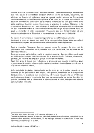 7
Hélène FAURE – ISCOM – 2014/2015
Comme le montre cette citation de l’artiste Anat Ronen : « Ces derniers temps, il me semble
que l’on a assisté à une véritable explosion artistique : dans les musées, les galeries, les
ateliers ; sur Internet et Instagram, dans les espaces confinés comme sur les surfaces
monumentales que nous offrent notre planète. »5
Le street art se trouve aujourd’hui à un
tournant important de son histoire et les médias numériques6
ne sont pas neutres dans
cette évolution. Internet permet l’anonymat, la gratuité, le partage, l’échange et la
conservation. Pour toutes ses caractéristiques, il représente une opportunité pour le street
art et a fortement contribué à améliorer la notoriété et l’image du mouvement. Mais, on
peut se demander si cette surexposition n’engendre pas une démocratisation et une
institutionnalisation qui le dénaturent et entrainent une perte de sens et d’identité.
Au travers de ce mémoire, je vais donc me pencher sur la problématique suivante :
Comment le street art peut-il tirer parti de la communication digitale alors que celle-ci
représente un danger d’institutionnalisation contraire à son essence première?
Pour y répondre, j’aborderai, dans un premier temps, le contexte du street art. Je
présenterai plus précisément le mouvement ainsi que son histoire, son évolution et les
acteurs qu’il touche.
Dans une seconde partie, j’observerai la présence du street art dans les médias numériques
en analysant les pratiques de communication des acteurs impliqués. J’utiliserai, notamment,
pour cela, les résultats des enquêtes que j’ai préalablement menées.
Pour finir, grâce à toutes mes recherches, je proposerai des conseils et solutions pour
communiquer de manière efficace sur les médias numériques. Je me placerai, tour à tour, à
la place des différents acteurs.
Enfin, j’ai choisi de réaliser mon mémoire sur le street art car le milieu culturel est un
domaine qui me passionne et dans lequel j’aime graviter, notamment en m’y impliquant
bénévolement. Le street art, plus précisément, est l’un des mouvements qui m’intéresse
particulièrement. Intégrer ce mémoire dans mon parcours scolaire me semble donc être en
parfaite cohérence avec le chemin que je souhaite suivre, à savoir, me spécialiser dans la
communication culturelle.
5
THORNE, Russ, Street art, Paris, 2014, Larousse, 192 pages, p. 6.
6
Médias numériques : Médias, c’est-à-dire, procédés permettant la distribution, la diffusion ou la
communication d'œuvres, de documents, ou de messages sonores ou audiovisuels en lien avec
l'ordinateur, l'informatique et les NTIC.
 