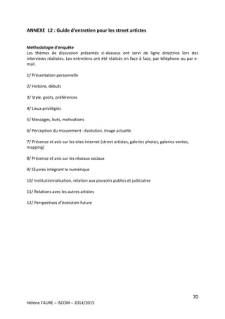 70
Hélène FAURE – ISCOM – 2014/2015
ANNEXE 12 : Guide d’entretien pour les street artistes
Méthodologie d’enquête
Les thèmes de discussion présentés ci-dessous ont servi de ligne directrice lors des
interviews réalisées. Les entretiens ont été réalisés en face à face, par téléphone ou par e-
mail.
1/ Présentation personnelle
2/ Histoire, débuts
3/ Style, goûts, préférences
4/ Lieux privilégiés
5/ Messages, buts, motivations
6/ Perception du mouvement : évolution, image actuelle
7/ Présence et avis sur les sites internet (street artistes, galeries photos, galeries ventes,
mapping)
8/ Présence et avis sur les réseaux sociaux
9/ Œuvres intégrant le numérique
10/ Institutionnalisation, relation aux pouvoirs publics et judiciaires
11/ Relations avec les autres artistes
12/ Perspectives d’évolution future
 