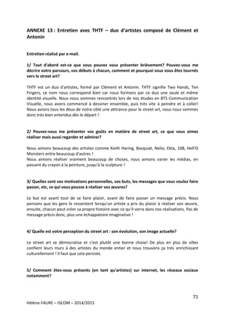 71
Hélène FAURE – ISCOM – 2014/2015
ANNEXE 13 : Entretien avec THTF – duo d’artistes composé de Clément et
Antonin
Entretien réalisé par e-mail.
1/ Tout d'abord est-ce que vous pouvez vous présenter brièvement? Pouvez-vous me
décrire votre parcours, vos débuts à chacun, comment et pourquoi vous vous êtes tournés
vers le street art?
THTF est un duo d'artistes, formé par Clément et Antonin. THTF signifie Two Hands, Ten
Fingers, ce nom nous correspond bien car nous formons par ce duo une seule et même
identité visuelle. Nous nous sommes rencontrés lors de nos études en BTS Communication
Visuelle, nous avons commencé à dessiner ensemble, puis très vite à peindre et à coller!
Nous avions tous les deux de notre côté une attirance pour le street art, nous nous sommes
donc très bien entendus dès le départ !
2/ Pouvez-vous me présenter vos goûts en matière de street art, ce que vous aimez
réaliser mais aussi regarder et admirer?
Nous aimons beaucoup des artistes comme Keith Haring, Basquiat, Nelio, Ekta, 108, Hell'O
Monsters entre beaucoup d'autres !
Nous aimons réaliser vraiment beaucoup de choses, nous aimons varier les médias, en
passant du crayon à la peinture, jusqu'à la sculpture !
3/ Quelles sont vos motivations personnelles, vos buts, les messages que vous voulez faire
passer, etc, ce qui vous pousse à réaliser vos œuvres?
Le but est avant tout de se faire plaisir, avant de faire passer un message précis. Nous
pensons que les gens le ressentent lorsqu'un artiste a pris du plaisir à réaliser son œuvre,
ensuite, chacun peut créer sa propre histoire avec ce qu'il verra dans nos réalisations. Pas de
message précis donc, plus une échappatoire imaginative !
4/ Quelle est votre perception du street art : son évolution, son image actuelle?
Le street art se démocratise et c'est plutôt une bonne chose! De plus en plus de villes
confient leurs murs à des artistes du monde entier et nous trouvons ça très enrichissant
culturellement ! Il faut que cela persiste.
5/ Comment êtes-vous présents (en tant qu'artistes) sur internet, les réseaux sociaux
notamment?
 