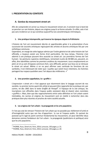 8
Hélène FAURE – ISCOM – 2014/2015
I. PRESENTATION DU CONTEXTE
A. Genèse du mouvement street art
Afin de comprendre et cerner au mieux le mouvement street art, il convient tout à bord de
se pencher sur son histoire, depuis ses origines jusqu’à sa forme actuelle. En effet, cela n’est
pas sans incidence sur ce qui constitue aujourd’hui ses caractéristiques intrinsèques.
1. Une pratique intemporelle, qui traverse les époques depuis la Préhistoire
L’histoire de l’art est couramment décrite et appréhendée grâce à la présentation d’une
succession de courants artistiques regroupant des artistes et œuvres artistiques liés par une
esthétique commune.
Cependant, en marge de cette logique admise par l’ordre général et de cette histoire de l’art
officielle, a toujours existé une forme d’art particulière. De tous temps, l’Homme s’est
adonné à une pratique pouvant être associée au street art. Les premières formes de l’art
humain : les peintures rupestres néolithiques, remontant à près de 40 000 ans, peuvent, en
effet, être identifiées comme les premiers ancêtres du mouvement. Leurs emplacements en
plein air et au sein d’espaces communs font, sans difficulté, penser aux lieux où se retrouve
le street art actuel. Même si on ne peut affirmer avec certitude les fonctions de ces
symboles, il est intéressant de noter que « quelles que soient leurs intentions, les hommes
partagent leur espace quotidien avec l’art depuis des millénaires. »7
2. Une première appellation, le « graffiti »
L’expression « street art » n’est apparue que récemment dans le langage courant de nos
sociétés. Le premier terme ayant été utilisé et pouvant être rapproché de la pratique est, par
contre, né dès 1865 dans le texte Graffiti de Pompéi8
. A l’époque de la cité antique, les
inscriptions non officielles dans l’espace public existaient déjà et étaient alors nommées
« graffitis ». Mais, bien que des rapprochements entre cette définition et l’art urbain soient
inévitables, les racines et origines du mouvement sont en réalité à rechercher dans des
pratiques bien plus récentes et proches de notre société actuelle.
3. Les origines de l’art urbain : la propagande et les arts populaires
Il n’est pas aisé de retracer l’histoire de l’art urbain qui ne possède pas réellement d’unité et
d’homogénéité autre que son lieu d’apparition : la rue et l’espace public. En partant du
postulat qu’il s’agit du point commun fondamental du mouvement, on peut identifier deux
domaines comme fondateurs de l’art urbain : la propagande (publicitaire et politique) ainsi
que les arts populaires.
7
THORNE, Russ, Street art, Paris, 2014, Larousse, 192 pages, p. 21.
8
THORNE, Russ, Street art, Paris, 2014, Larousse, 192 pages, p. 20.
 