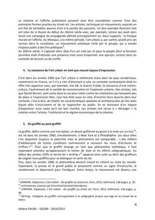 9
Hélène FAURE – ISCOM – 2014/2015
La réclame et l’affiche publicitaire peuvent ainsi être considérées comme l’une des
premières formes proches du street art. Les artistes, techniques et mouvements associés en
ont fait de véritables œuvres d’art à la portée des passants. Un bon exemple illustrant cela
est celui de la Russie du début du 20ème siècle avec, par exemple, Lénine qui avait alors
lancé une campagne de propagande délinée principalement sur deux supports : la fresque
murale et l’affiche. Au Mexique, à la même période, l’art urbain a, par contre, plutôt pris ses
racines dans le muralisme, un mouvement artistique initié par le peuple, qui a envahi
l’espace public à des fins politiques9
.
Au 20ème siècle, il s’agissait donc déjà d’un art créé par et pour le peuple dont la fonction
première était d’attester une présence mais aussi d’exprimer une opinion, surtout dans un
contexte de tension ou de conflit.
4. La naissance de l’art urbain en tant que nouvel espace d’expression
C’est dans les années 1960 que l’art urbain a réellement éclos dans les pays occidentaux,
notamment en France, et il n’y a rien d’étonnant à cela. Le contexte contestataire était en
effet très opportun avec, par exemple, mai 68, la Guerre Froide, la naissance d’une contre-
culture, l’avènement de la société de consommation et l’explosion urbaine. Des artistes, tels
que Daniel Burren, sont sortis dans la rue pour lutter contre les institutions qui laissaient peu
de place à l’expression libre. Leur but était aussi en cela, d’inscrire leurs œuvres dans leur
contexte, c’est-à-dire, de révéler les caractéristiques spatiales et architecturales du lieu dans
lequel elles s’inscrivaient et de se rapprocher du public. En se saisissant d’un espace
d’exposition aussi vaste qu’il est bon marché, ces artistes ont réussi à « déranger » la
relation entre l’artiste, l’institution et le régime économique de la création.
5. Du graffiti au post-graffiti
Le graffiti, défini comme une inscription, un dessin griffonné ou gravé à la main sur un mur10
,
est né dans les années 1960, simultanément, à New York et à Philadelphie. Les deux villes
s’en disputent toujours la paternité mais le phénomène est comparable : « des milliers
d’adolescents de toutes conditions commencent à recouvrir les murs d’écritures et
chiffres »11
. Pour que le graffiti émerge en tant que phénomène esthétique, il faut
cependant attendre qu’apparaissent la notion de style et les efforts calligraphiques. Au
début des années 1970, le terme de « writing »12
apparait ainsi suite au désir des graffeurs
de soigner leurs graffitis pour se distinguer et sortir du lot.
Puis, dans les années 1980, le phénomène devient massif et s’étend au reste du monde.
Cependant, la presse et le grand public le perçoivent comme un signe d’insécurité, le
condamnent et dépensent pour l’endiguer. Entre temps, le mouvement est devenu une
9
LEMOINE, Stéphanie, L’art urbain - Du graffiti au street art, Paris, 2012, Gallimard, 128 pages, p. 20.
10
controverses.sciences-po.fr/archive/streetart/wordpress
11
LEMOINE, Stéphanie, L’art urbain - Du graffiti au street art, Paris, 2012, Gallimard, 128 pages, p.
46.
12
Writing : Catégorie du graffiti correspondant à la calligraphie propre aux tags et au travail de la
lettre.
 