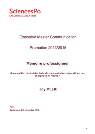 1
Executive Master Communication
Promotion 2013/2015
Joy MELKI
Paris
Soutenance le 6 novembre 2015.
Mémoire professionnel
Comment l’art devient-il le levier de communication prépondérant des
entreprises en France ?
 
