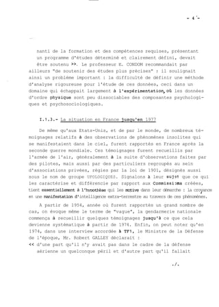 nanti de la formation et des compétences requises, présentant 
un programme d'études déterminé et clairement défini, devait 
être soutenu >>. Le professeur E. CONDOM recommandait par 
ailleurs "de soutenir des études plus précises" ; il soulignait 
ainsi un problème important : la difficulté de définir une méthode 
d'analyse rigoureuse pour l'étude de ces données, ceci dans un 
domaine qui échappait largement à llexpérimentation,où les données 
d'ordre physique sont peu dissociables des composantes psychologi-ques 
et psychosociologiques. 
1.1.3.- La situation en France jusqu'en 1977 
De même qu'aux Etats-Unis, et de par le monde, de nombreux té-moignages 
relatifs à des observations de phénomènes insolites qui 
se manifestaient dans le ciel, furent rapportés en France après la 
seconde guerre mondiale. Ces témoignages furent recueillis par 
l'armée de l'air, généralement à la suite d'observations faites par 
des pilotes, mais aussi par des particuliers regroupés au sein 
d'associations privées, régies par la loi de 1901, désignés aussi 
sous le nom de groupe UFOLOGIQUES. Signalons leur sujst- que ce qui 
les caractérise et différencie par rapport aux Commissims créées, 
tient essentiellerrent à l'hypothèse qui les mive dans leur démarche : la crovance 1 
sn une manifestation d' intelligence extra-terrestre au travers de ces phénomènes. 
A partir de 1954, année où furent rapportés un grand nombre de 
cas, on évoque même le terme de "vague", la gendarmerie nationale 
commença à recueillir quelques témoignages jusqu'à ce que cela 
devienne systématique à partir de 1974. Enfin, on peut noter qu'en 
1974, dans une interview accordée A TFI, le Ministre de la Défense 
de l'époque, Mr. Robert GALLEY déclarait : 
<< d'une part qu'il n'y avait pas dans le cadre de la défense 
aérienne un quelconque péril et d'autre part qu'il fallait 
 