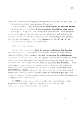 -- conditions météorologiques favorables (ni pluie, ni gel, etc. ..) 
-- disponibilité des laboratoires d'analyses. 
Bien entendu il est difficile et exeptionnel de trouver réunis 
l'ensemble de ces critères d'intervention. Cependant, nous avons 
signalé qu'il s'agissait de conditions suffisantes. Nous adaptons 
notre attitude en fonction de tel ou tel aspect qui présente le 
plus d'intérêt en vue de l'exploitation scientifique des données 
collectées en enquête. les trois Enquêtes No II, No 16, No 17, 
illustrent parfaitement cette démarche. 
Les moyens 
Le fait de recueillir dans de bonnes conditions les données 
qui serviront à l'analyse du cas étudié, nécessite dans chaque 
domaine d'observable la maîtrise des techniques de prél&vement. 
La diversité des disciplines impliquées suppose d'une part, de s'ap-puyer 
sur un grand nombre de compétences (laboratoires) qui nous 
transmettent leur savoir faire pour la collecte des données, éven-tuellement 
y participer, et d'autre part disposer de moyens de 
mesure et d'analyse permettant d'aboutir à des interprétations 
plausibles.Le GEPAN a depuis 1981 entrepris la visite d'un grand 
nombre de laboratoires et d'organismes de recherche qui ont con-tribué 
à disposer d'un ensemble de moyens opérationnels d'analyse et 
d'expertise en laboratoire. 
Le GEPAN a ainsi passé des accords, des conventions et des 
protocoles avec des laboratoires de disciplines variées 
dont les listes sont jointes en annexe. 
 