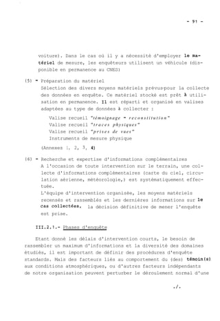voiture). Dans le cas où il y a nécessité d'employer le.ma-tériel 
de mesure, les enquêteurs utilisent un véhicule (dis-ponible 
en permanence au CNES) 
(5) - Préparation du matériel 
Sélection des divers moyens matériels prévus-pour la collecte 
des données en enquête. Ce matériel stocké est prêt à utili-sation 
en permanence. Il est réparti et organisé en valises 
adaptées au type de données à collecter : 
Valise recueil "témoignage - r e c o n s t i t u t i o n" 
Valise recueil " t r a c e s physiques" 
Valise recueil " p r i s e s de vues" 
Instruments de mesure physique 
(Annexes 1, 2, 3, 4) 
(6) - Recherche et expertise d'informations complémentaires 
A l'occasion de toute intervention sur le terrain, une col-lecte 
d'informations complémentaires (carte du ciel, circu-lation 
aérienne, météorologie,) est systématiquement effec-tuée. 
L'équipe d'intervention organisée, les moyens matériels 
recensés et rassemblés et les dernières informations sur le 
cas collectées, la décision définitive de mener l'enquête 
est prise. 
111.2.1.- Phases d'enquête 
Etant donné les délais d'intervention courts, le besoin de 
rassembler un maximum d'informations et la diversité des domaines 
étudiés, il est important de définir des procédures d'enquête 
standards. Mais des facteurs liés au comportement du (des) témoin(s) 
aux conditions atmosphériques, ou d'autres facteurs indépendants 
de notre organisation peuvent perturber le déroulement normal d'une 
 