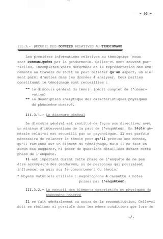 111.3.- RECUEIL DES DONNEES RELATIVES AU TEMOIGNAGE 
Les premières informations relatives au témoignage nous 
sont communiquées par la gendarmerie. Celles-ci sont souvent par-tielles, 
incomplètes voire déformées et la représentation des évè-nements 
au travers du récit ne peut refléter qu'un aspect, un élé-ment 
parmi d'autres dans les données à analyser. Deux parties 
constituant le témoignage sont recueillies : 
-- le discours général du témoin (récit complet de l'obser-vation) 
-- la descriptien analytique des caractéristiques physiques 
du phénomène observé. 
111.3.1.- Le discours général 
Le discours général est restitué de façon non directive, avec 
un minimum d'interventions de la part de l'enquêteur. En r&qle gé-nérale 
celui-ci est recueilli par un psychologue. Il est parfois 
nécessaire de relancer le témoin pour qu'il précise une donnée, 
qu'il revienne sur un élément du témoignage, mais il ne faut en 
aucun cas suggérer, ni poser de questions détaillées durant cette 
phase de l'enquête. 
Il est important durant cette phase de l'enquête de ne pas 
être accompagné des gendarmes, ou de personnes qui pourraient 
influencer ou agir sur le comportement du témoin. 
- Moyens matériels utilisés : magnétophone à cassette + notes 
prises par l'enquêteur. 
111.3.2.- Le recueil des éléments descriptifs et physiques du 
phénomène observé 
Il se fait généralement au cours de la reconstitution. Celle-ci 
doit se réaliser si possible dans les mêmes conditions que lors de 
 