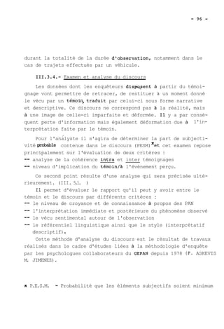 durant la totalité de la durée d'observation, notamment dans le 
cas de trajets effectués par un véhicule. 
Examen et analyse du discours 
Les données dont les enquêteurs dislpasent à partir du témoi-gnage 
vont permettre de retracer, de restituer à un moment donné 
le vécu par un témoin,traduit par celui-ci sous forme narrative 
et descriptive. Ce discours ne correspond pas A la réalité, mais 
à une image de celle-ci imparfaite et déformée. Il y a par consé-quent 
perte d'information mais également déformation due à l'in-terprétation 
faite par le témoin. 
/ 
Pour l'analyste il s'agira de déterminer la part de subjecti-vité 
probable contenue dans le discours (PESM) Xet cet examen repose 
principalement sur l'évaluation de deux critères : 
-- analyse de la cohérence intra et inter témoignages 
-- niveau d'implication du témoin/à l'évènement perçu. 
Ce second point résulte d'une analyse qui sera précisée ulté-rieurement. 
(III. 5.1. ) 
Il permet d'évaluer le rapport qu'il peut y avoir entre le 
témoin et le discours par différents critères : 
-- le niveau de croyance et de connaissance à propos des PAN 
-- l'interprétation immédiate et postérieure du phénomène observé 
-- le vécu sentimental autour de l'observation 
-- le référentiel linguistique ainsi que le style (interprétatif 
descriptif) . 
Cette méthode d'analyse du discours est le résultat de travaux 
réalisés dans le cadre d'études liées à la méthodologie d'enquête 
par les psychologues collaborateurs du GEPAN depuis 1978 (F. ASKEVIS 
M. JIMENEZ). 
X P.E.S.M. - Probabilité que les éléments subjectifs soient minimum 
 