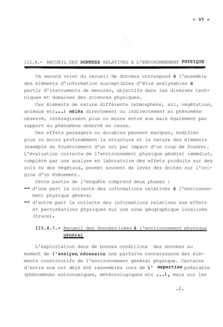 111.4.- RECUEIL DES DONNEES RELATIVES A L'ENVIRONNEMENT PHYSIQUE 
Ce second volet du recueil de données correspond à l'ensemble 
des éléments d'information susceptibles d'être analysables à 
partir d'instruments de mesures, objectifs dans les diverses tech-niques 
et domaines des sciences physiques. 
Ces éléments de nature différente (atmosphère, sol, végétation, 
animaux etc ... ) mélés directement ou indirectement au phénomène 
observé, intéragissent plus ou moins entre eux mais également par 
rapport au phénomène observé en cause. 
Des effets passagers ou durables peuvent marquer, modifier 
plus ou moins profondément la structure et la nature des éléments 
(exemple du foudroiement d'un sol par impact d'un coup de foudre). 
L'évaluation correcte de l'environnement physique général immédiat, 
complété par une analyse en laboratoire des effets produits sur des 
sols ou des végétaux, permet souvent de lever des doutes sur l'ori-gine 
d'un évènement. 
Cette partie de l'enquête comprend deux phases : 
-- d'une part la collecte des informations relatives à l'environne-ment 
physique général 
-- d'autre part la collecte des informations relatives aux effets 
et perturbations physiques sur une zone géographique localisée 
(trace) . 
111.4.1.- Recueil des données liées à l'environnement physique 
sénéral 
L'exploitation dans de bonnes conditions des données au 
moment de l'analyse,nécessite une parfaite connaissance des élé-ments 
constitutifs de l'environnement général physique. Certains 
d'entre eux ont déjà été rassemblés lors de 1' expertise préalable 
(phénomènes astronomiques, météorologiques etc ... ) , mais sur les 
 