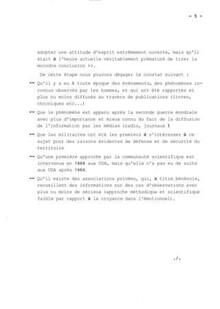 adopter une attitude d'esprit extrêmement ouverte, mais qu'il 
était à l'heure actuelle véritablement prématuré de tirer la 
moindre conclusion >>. 
De cette étape nous pouvons dégager le constat suivant : 
-- Qu'il y a eu à toute époque des évènements, des phénomènes in-connus 
observés par les hommes, et qui ont été rapportés et 
plus ou moins diffusés au travers de publications (livres, 
chroniques etc ...) 
-- Que le phénomène est apparu après la seconde guerre mondiale 
avec plus d'importance et mieux connu du fait de la diffusion 
de l'information par les médias (radio, journaux ) 
-- Que les militaires ont été les premiers à s'intéresser à ce 
sujet pour des raisons évidentes de défense et de sécurité du 
territoire 
-- Qu'une première approche par la communauté scientifique est 
intervenue en 1966 aux USA, mais qu'elle n'a pas eu de suite 
aux USA après 1969. 
-- Qu'il existe des associations privées, qui, à titre bénévole, 
recueillent des informations sur des cas d'observations avec 
plus ou moins de sérieux (approche méthodique et scientifique 
faible par rapport à la croyance dans l'émotionnel). 
 