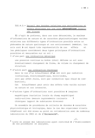 111.4.2.- Recueil des données relatives aux perturbations et 
effets physiques sur une zone géoqraphique locali-sée 
(trace) 
Il s'agit de prélever, dans une zone déterminée, le maximum 
d'informations de nature et de caractère physicochirniques variées 
relatives aux différents types d'intéraction possible entre un 
phénomène de nature quelconque et son environnement immédiat. Les 
sols sont à cet égard très représentatifs de ces effets et 
les pédologues considèrent deux types principaux d'intéractions 
possibles et mesurables sur un sol : 
- d'une part une intéraction mécanique 
une pression continue ou brève (choc) déforme un sol avec 
éventuellement changement de forme, de volume ou changement de 
structure 
- d'autre part une intéraction thermique 
dans le cas d'un échauffement d'un sol soit par radiation 
(infrarouge, électromagnétique, micro-ondes, 
soit par effet Joule, soit par conduction (gaz chaud de com-bustion) 
. 
Cet échauffement peut avoir des effets très variés suivant 
sa nature et son intensité. 
- d'autres types d'intéractions sont possibles à imaginer 
magnétiques (variation locale du champ magnétique) 
radio-actives (mesure rayonnements ionisants 1 
chimiques (apport de substances diverses) 
Un ensemble de procédures de collecte de données à caractère 
physicochimique et biologique, dans le cas des organismes vivants 
(végétaux) ont été mises au point en collaboration avec de nombreux 
laboratoires du CNRS et de l'université*. 
* Liste en annexe des laboratoires ayant contribué à l'établissement 
de ces procédures et analyses. 
 