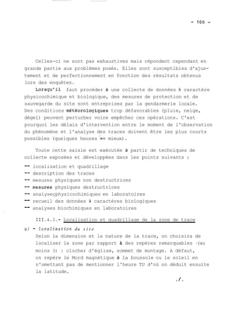 Celles-ci ne sont pas exhaustives mais répondent cependant en 
grande partie aux problèmes posés. Elles sont susceptibles d'ajus-tement 
et de perfectionnement en fonction des résultats obtenus 
lors des enquêtes. 
Lorsqu'il faut procéder à une collecte de données à caractère 
physicochimique et biologique, des mesures de protection et de 
sauvegarde du site sont entreprises par la gendarmerie locale. 
Des conditions météorolo~iques trop défavorables (pluie, neige, 
dégel) peuvent perturber voire empêcher ces opérations. C'est 
pourquoi les délais d'intervention entre le moment de l'observation 
du phénomène et l'analyse des traces doivent être les plus courts 
possibles (quelques heures au mieux). 
Toute cette saisie est exécutée à partir de techniques de 
collecte exposées et développées dans les points suivants : 
-- localisation et quadrillage 
-- description des traces 
-- mesures physiques non destructrices 
-- pesures physiques destructrices 
-- analyseçphysicochimiques en laboratoires 
-- recueil des données à caractères biologiques 
-- analyses biochimiques en laboratoires 
111.4.3.- Localisation et quadrillage de la zone de trace 
a) - ZocaZisation du s i t e 
Selon la dimension et la nature de la trace, on choisira de 
localiser la zone par rapport des repères remarquables -(au 
moins 3) : clocher d'église, sommet de montage. A défaut, 
on repère le Mord magnétique à la boussole ou le soleil en 
n'omettant pas de mentionner l'heure TU d'où on déduit ensuite 
la latitude. 
./. 
 