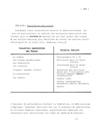 111.4.4.- Description des traces 
1 
4 Précédant toute intervention directe et destructrice( sur les 
sols en particulier), on réalise une évaluation descriptive des 
traces, puis on procède,en partant de cet état global des traces, 
à une analyse beaucoup plus détaillée de toutes les parties carac-téristiques 
de la trace (sol, végétaux, etc ... 
PARAMÈTRES DESCRIPTIFS 
DES TRACES 
Le nombre 
Les formes géométriques 
Les dimensions 
les couleurs 
L ' aspect (examen visuel) 
La consistance 
Les odeurs 
Photographie 24 x 36 
Pellicules Noir et Blanc 
Couleur 
Infrarouge Noir et Blanc 
Couleur 
Recherche des meilleurs 
plans par l'utilisation des 
focales adaptés (macro - 
téléobjectif) 
Caméra vidéo 
relève topographique 
décamètre, mètre, décimètre 
dessin 
s'agissant de perturbation touchant la végétation, le même principe 
s'applique. Cependant dans bien des cas la présence de spécialistes 
en biologie végétale (agronomes, physiologistes végétaux) est 
nécessaire pour sélectionner les types de végétaux à prélever. 
 