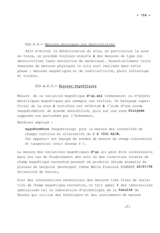 111.4.5.- Mesures physiques non destructrices 
Afin d'éviter la détérioration du site, en particulier la zone 
de trace, on procède toujours ensuite à des mesures de type non 
destructrices (sans extraction de matériaux). Essentiellement trois 
domaines de mesures physiques in situ sont réalisés dans cette 
phase : mesures magnétiques et de radio-activité, photo infrarouge 
et visible. 
Mesure de la variation magnétique dlun,sol (remanance) ou d'objets 
métalliques magnétiques par exemple une voiture. Un balayage super-ficiel 
de la zone à contrôler est effectué à l'aide d'une sonde 
(magnétomètre) de grande sensibilité, puis sur une zone éloiqnée 
supposée non perturbée par l'évènement. 
Matériel employé : 
magnétometre (magnétoscop) pour la mesure des intensités de 
champs continus et alternatifs de O à 1000 KA/M. 
Cet appareil est équipé de sondes de mesure de champ transversal 
et tangentiel (voir Annexe 4 ). 
La mesure des variations magnétiques d'un sol peut être intéressante 
dans les cas de foudroiement des sols où des inversions locales de 
champ magnétique terrestre peuvent se produire (étude anomalie du 
plateau de Gergoire (Auvergne) thèse Melle Francine RIMBERT 20/01/58 
Université de Paris) . 
Pour des interventions nécessitant des mesures très fines de varia-tion 
de champ magnétique terrestre, on fait appel à des laboratoires 
spécialisés tel le laboratoire d'archéologie de la ~aculté de 
Rennes qui utilise des techniques et des instruments de mesure 
 