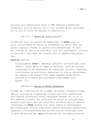 beaucoup plus sophistiqués telle la RMN (Remanance Magnétique 
Nucléaire). Dans ce dernier cas il faut procéder à des carottages 
sur la zone et faire les mesures en laboratoire. 
I I I . 4 . 5 . 2 . - .M.e.s.u.r.e. ..d.e. .r.a..d.i.o..-.a..c.t.i v i t é 
De même que pour les mesures de magnétisme, le GEPAN a mis au 
point une procédure de mesure de rayonnement de source dans les 
basses longueurs d'ondes du spectre électromagnétique. Du fait 
de l'étendue du spectre à considérer pour les rayonnements ionisants 
le choix de l'instrument est orienté vers un appareillage polyva-lent. 
~atériei employé : 
Polyradiomètre IPAB7- 1 (Nardeux) destiné à la mesure des rayon-nements 
Alpha, Beta, X, Gamma et Neutrons, issus de surfaces 
contaminées ou de générateurs de radiations (sources, réacteurs, 
accélérateurs de particules, générateur X, etc ... ) Actuellement 
cet appareil est équipé d'une sonde compteur Geiger-Muller 
destinée à la mesure des rayonnements Beta-Gamma (voir 
Annexe 5 ) . 
De même que l'exploration de la gamme des basses longueurs d'onde, 
(p ,y ) la plage de l'infrarouge visible peut être intéressante 
pour révéler d'éventuels effets thermiques marqués sur un sol ou 
des végétaux. A partir des techniques de prises de vues photogra-phiques 
classiques, avec des pellicules sensibles dans le domaine 
infrarouge, le GEPAN dispose d'un moyen simple et techniquement 
peu coûteux pour évaluer d'éventuels effets thermiques superficiels. 
Cependant, l'interprétation des clichés pris en infrarouge reste 
un problème délicat qui doit être analysé par les spécialistes de 
 