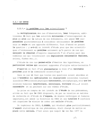 1.2.1.- Un problème pour les scientifiques ? 
La multiplication des cas d'observation, leur fréquence, addi-tionnées 
au fait que les autorités militaires s'interrogeaient de 
plus en plus sur la nature de ces évènements, ont amené les res-ponsables 
gouvernementaux à considérer sérieusement le problème 
sous un angle et une approche différents. Tout d'abord en posant 
la question : y a-t-il un intérêt d'étude pour que des scientifi-ques 
s'intéressent au problème autrement qu'à partir de cas qui 
seralent le résultat d'esprits imaginatifs ? et d'autre part des 
nombreux cas qui trouveraient une explication rationnelle (ballons, 
avions, fusées etc...). 
L'étude de ces cas permet-elle d'émettre des hypothèses, en 
particulier celles qui seraient supposées d'origine extra-terrestre ? 
S'agit-il en fait d'une plaisanterie ou bien d'un veritable 
problème posé à la communauté scientifique ? 
Dans ce cas il faut que toutes ces questions soient abordées et 
que l'ensemble des spécialistes des disciplines concernées touchant 
aussibien les sciences physiques (astrononie, astrophysique, etc) queles 
sciences humaines (psychologie, sociologie, biologie etc ... 1 soient 
rassemblés et se penchent sur ces thèmes d'étude. 
La prise en compte de cet intérêt de l'étude de ces phénomènes, 
alliée au fait que le CNES disposait, de par sa vocation en matière 
de recherche et d'étude de l'espace, de moyens techniques et humains 
importants, ont amené la Direction du CNES et ses tutelles à confierà 
cet organisme la mission de créer une cellule d'étude. 
Un ingénieur du CNES, C.POHER, qui étudiait plus particulièrement 
l'aspect statistique de ces phénomènes, était chargé de mettre en 
place cette cellule. C'est ainsi que naquit le ler Mai 1977 le 
 
