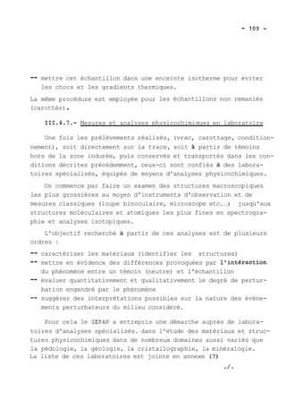 -- mettre cet échantillon dans une enceinte isotherme pour éviter 
les chocs et les gradients thermiques. 
La même procédure est employée pour les échantillons non remaniés 
(carottés) . 
111.4.7.- Mesures et analyses physicochimiques en laboratoire 
Une fois les prélèvements réalisés, (vrac, carottage, condition-nement), 
soit directement sur la trace, soit 2 partir de témoins 
hors de la zone indurée, puis conservés et transportés dans les con-ditions 
décrites précédemment, ceux-ci sont confiés à des labora-toires 
spécialisés, équipés de moyens d'analyses physicochimiques. 
On commence par faire un examen des structures macroscopiques 
les plus grossières au moyen d'instruments d'observation et de 
mesures classiques (loupe binoculaire, microscope etc. ..) jusqu'aux 
structures moléculaires et atomiques les plus fines en spectrogra-phie 
et analyses isotopiques. 
L'objectif recherché à partir de ces analyses est de plusieurs 
ordres : 
-- caractériser les matériaux (identifier les structures) 
-- mettre en évidence des différences provoquées par l'intéraction 
du phénomène entre un témoin (neutre) et l'échantillon 
-- évaluer quantitativement et qualitativement le degré de pertur-bation 
engendré par le phénomène 
-- suggérer des interprétations possibles sur la nature des évène-ments 
perturbateurs du milieu considéré. 
Pour cela le GEPAN a entrepris une démarche auprès de labora-toires 
d'analyses spécialisés. dans l'étude des matériaux et struc-tures 
physicochimiques dans de nombreux domaines aussi variés que 
la pédologie, la géologie, la cristallographie, la minéralogie. 
La liste de ces laboratoires est jointe en annexe (7) 
./* 
 