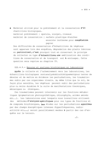x Matériel utilisé pour le prélèvement et la conservation d'é-chantillons 
biologiques. 
matériel prélèvement : spatule, scalpel, ciseaux 
matériel de conservation : sachets plastique étanches 
enceinte isotherme pour congélation 
papier 
Des difficultés de conservation d'échantillons de végétaux 
sont apparues lors des enquêtes, dégradation des plants (nécrose 
en particulier),c'est pourquoi tout en conservant le principe 
de collecter ce type d'échantillons,une amélioration des condi-tions 
de conservation et de transport est a envisager. Cette 
question sera reprise au chapitre IV. 
111.4.9.- Mesures et analyses biochimiques en laboratoire 
~prèS la collecte et l'acheminement vers les laboratoires, les 
échantillons biologiques sontanalysésbiochimiquementpour tenter de 
déceler et de mettre en évidence les perturbations, les traumatis-mes 
subis par ces organismes vivants. ALI même titre que le sol, de 
façon plus sensible, les végétaux peuvent subir des perturbations 
plus ou moins durables à la suite de manifestations thermiques, 
mécaniques ou chimiques. 
Ces traumatismes peuvent intervenir sur les fonctions métabo-liques 
(pigmentation photosynthétique, chlorophyle, acides aminés 
etc...). Les laboratoires avec lesquels nous travaillons utilisent 
des méthodes d'ar.alysesspécifiques pour ces types de fonctions et 
de composés biochimiques, Des études sur les perturbations ap-ortées 
par des champs énergétiques intenses (hyperfréquences, radio-activité 
etc ... ) seront parallèlement menées à partir des cas d'en-quête 
sur le terrain. 
/ 
 