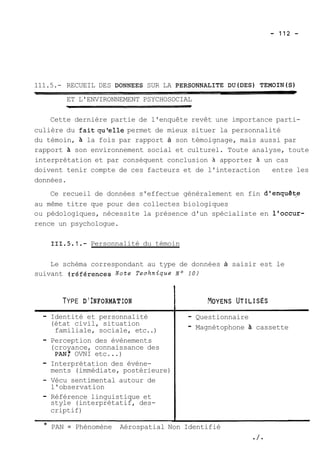 111.5.- RECUEIL DES DONNEES SUR LA PERSONNALITE DU(DES) TEMOIN(S) 
ET L'ENVIRONNEMENT PSYCHOSOCIAL 
Cette dernière partie de l'enquête revêt une importance parti-culière 
du faitqulelle permet de mieux situer la personnalité 
du témoin, à la fois par rapport à son témoignage, mais aussi par 
rapport à son environnement social et culturel. Toute analyse, toute 
interprétation et par conséquent conclusion 3 apporter 3 un cas 
doivent tenir compte de ces facteurs et de l'interaction entre les 
données. 
Ce recueil de données s'effectue généralement en fin dlenquêt,e 
au même titre que pour des collectes biologiques 
ou pédologiques, nécessite la présence d'un spécialiste en l'occur-rence 
un psychologue. 
111.5.1.- Personnalité du témoin 
Le schéma correspondant au type de données à saisir est le 
suivant 4références Note Technique 
TYPE D'INFORMATION 
- Identité et personnalité 
(état civil, situation 
familiale, sociale, etc..) 
- Perception des évènements 
(croyance, connaissance des 
PAN: OVNI etc ...) 
- Interprétation des évène-ments 
(immédiate, postérieure) 
- Vécu sentimental autour de 
l'observation 
- Référence linguistique et 
style (interprétatif, des-criptif) 
- Questionnaire 
- Magnétophone à cassette 
* PAN = Phénomène Aérospatial Non Identifié 
-/- 
 