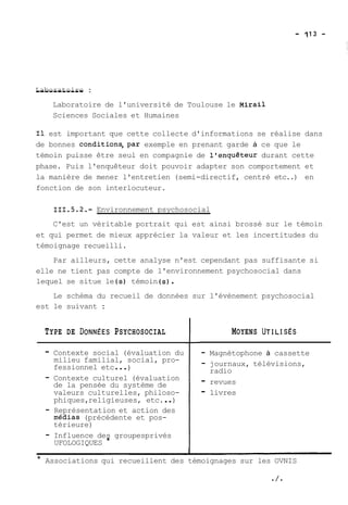 L-a-b-o-r-a-t-o-i-r--e : 
Laboratoire de l'université de Toulouse le Mirail 
Sciences Sociales et Humaines 
Il est important que cette collecte d'informations se réalise dans 
de bonnes conditions,par exemple en prenant garde à ce que le 
témoin puisse être seul en compagnie de l'enquêteur durant cette 
phase. Puis l'enquêteur doit pouvoir adapter son comportement et 
la manière de mener l'entretien (semi-directif, centré etc..) en 
fonction de son interlocuteur. 
111.5.2.- Environnement psychosocial 
C'est un véritable portrait qui est ainsi brossé sur le témoin 
et qui permet de mieux apprécier la valeur et les incertitudes du 
témoignage recueilli. 
Par ailleurs, cette analyse n'est cependant pas suffisante si 
elle ne tient pas compte de l'environnement psychosocial dans 
lequel se situe le (s) témoin (s) . 
Le schéma du recueil de données sur l'évènement psychosocial 
est le suivant : 
TYPE DE DONNEES PSYCHOSOCIAL 
- Contexte social (évaluation du 
milieu familial, social, pro-fessionnel 
etc ... ) 
- Contexte culturel (évaluation 
de la pensée du système de 
valeurs culturelles, philoso-phiques, 
religieuses, etc. . . ) 
- Représentation et action des 
médias (précédente et pos-térieure) 
- Influence des groupesprivés 
UFOLOGIQUES * 
MOYENS UTILISES 
- Magnétophone à cassette 
- journaux, télévisions, 
radio 
- revues 
- livres 
- - * Associations qui recueillent des témoignages sur les OVNIS 
 