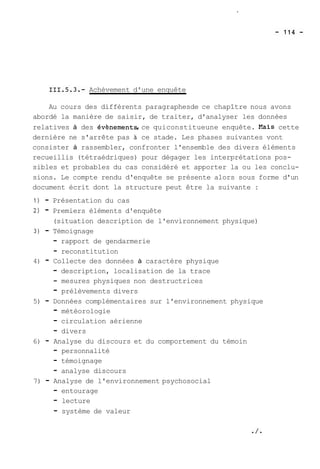 Achèvement d'une enquête 
Au cours des différents paragraphesde ce chapître nous avons 
abordé la manière de saisir, de traiter, d'analyser les données 
relatives à des évènements, ce quiconstitueune enquête. Xais cette 
dernière ne s'arrête pas 21 ce stade. Les phases suivantes vont 
consister à rassembler, confronter l'ensemble des divers éléments 
recueillis (tétraédriques) pour dégager les interprétations pos-sibles 
et probables du cas considéré et apporter la ou les conclu-sions. 
Le compte rendu d'enquête se présente alors sous forme d'un 
document écrit dont la structure peut être la suivante : 
1) - Présentation du cas 
2) - Premiers éléments d'enquête 
(situation description de l'environnement physique) 
3) - Témoignage 
- rapport de gendarmerie 
- reconstitution 
4) - Collecte des données à caractère physique 
- description, localisation de la trace 
- mesures physiques non destructrices 
- prélèvements divers 
5) - Données complémentaires sur l'environnement physique 
- météorologie 
- circulation aérienne 
- divers 
6) - Analyse du discours et du comportement du témoin 
- personnalité 
- témoignage 
- analyse discours 
7) - Analyse de l'environnement psychosocial 
- entourage 
- lecture 
- système de valeur 
 