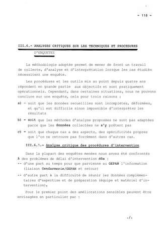 D'ENQUETES 
La méthodologie adoptée permet de mener de front un travail 
de collecte, d'analyse et d'interprétation lorsque les cas étudiés 
nécessitent une enquête. 
Les procédures et les outils mis au point depuis quatre ans 
répondent en grande partie aux objectifs et sont pratiquement 
opérationnels. Cependant, dans certaines situations, nous ne pouvons 
conclure sur une enquête, cela pour trois raisons : 
a) - soit que les données recueillies sont incomplètes, déformées, 
et qu'il est difficile sinon impossible d'interpréter les 
résultats 
b) - soit que les méthodes d'analyse proposées ne sont pas adaptées 
parce que les donnees collectées ne s'y prêtent pas 
C) - soit que chaque cas a des aspects, des spécificités propres 
que l'on ne retrouve pas forcément dans d'autres cas. 
Dans la plupart des enquêtes menées nous avons été confrontés 
à des problèmes de délai d'intervention dos : 
-- d'une part au temps pour que parvienne au GEPAN l'information 
(liaison Gendarmerie/GEPAN et retour) 
-- d'autre part à la difficulté de réunir les données complémen-taires 
d'expertise et de préparation (équipe et matériel d'in-tervention) 
. 
Pour le premier point des améliorations sensibles peuvent être 
envisagées en particulier par : 
 