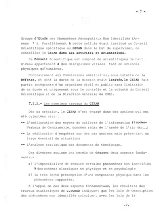 Groupe dlEtude des Phénomènes Aérospatiaux Non Identifiés (An-nexe 
1 ) . Parallèlement à cette cellule était institué un Conseil 
Scientifique spécifique au GEPAN dans le but de superviser, de 
conseiller le GEPAN dans ses activités et orientations. 
Ce eonseil Scientifique est composé de scientifiques de haut 
niveau appartenant des disciplines variées tant en sciences 
physiques qu'humaines. 
Contrairement aux Commissions américaines, sous tutelle de la 
~éfense, et dont la durée de la mission était limitéelle GEPAN fait 
partie intégrante d'un organisme civil et public sans limitation 
de sa durée et uniquement sous le contrôle et la volonté du Conseil 
Scientifique et de la Direction Générale du CNES. 
2.2.2.- Les premiers travaux du GEPAN 
Dès sa création, le GEPAN s'est engagé dans des actions qui ont 
été orientées vers : 
-- L'amélioration des moyens de collecte de l'information (procès- 
Verbaux de Gendarmerie, données radar de l'armée de l'air etc...) 
-- La réalisation d'enquêtes sur des cas anciens mais présentant un 
large éventail de situations 
-- L'analyse statistique des documents de témoignage. 
Ces diverses actions ont permis de dégager deux aspects fonda-mentaux 
: 
a) l'impossibilité de réduire certains phénomènes non identifiés 
des schémas classiques en physique et en psychologie 
b) la très forte présomption d'une composante physique dans les 
phénomènes rapportés. 
A l'appui de ces deux aspects fondamentaux, les résultats des 
travaux statistiques de C.POHER indiquent que les lois de description 
des phénomènes non identifiés coïncident avec les lois de la 
 