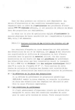 Dans les deux premiers cas celles-ci sont dépendantes des 
délais d'intervention et des conditions atmosphériques, mais 
néanmoins dans le cadre de l'amélioration des procédures d'inter-vention 
aves les organisn-es officiels , il est possible de réduire ces délais 
dans des proportions non négligeables. 
La venue sur le site de spécialistes équipés d'instruments de 
mesures physiques de haute sensibilité (ex : magnétomètre à protons 
RMN , etc . . ) est nécessaire. 
111.6.3.- Analyse critique de la collecte des données sol et j 
végétaux 
Les résultats d'enquête au cours desquelles ont été prélevés 
des échantillons de sol et de végétaux, ont abouti à des résultats 
non significatifs et difficiles à interpréter du fait d'écarts 
constatés dans la qualité du materiel utilisé. Une des causes 
essentielles de ces écarts est due aux procédures de prélèvement 
des échantillons ainsi que leur conservation durant le transport. 
Ce fait a été mis en évidence lors des analyses biochimiques réali-sées 
à la suite de l'enquête NT No 17. Trois parties de cette 
chaîne de collecte et d'analyse des données sont sujettes à des 
remarques qui nécessiteront des modifications majeures de procédures. 
Si la méthode de prélèvement en progression géométrique 
(111.4.8.) semble la mieux adaptée, en revanche la procédure 
du choix des échantillons des végétaux est délicate et peut 
être la cause d'erreurs importantes. 
Il s'agit généralement d'organismes vivants qui doivent être 
manipulés et saisis dans des conditions extrêmes de soins 
pour ne subir qu'un minimum de stress. Toute analyse biochi- 
 