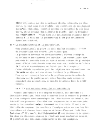 mique entreprise sur des organismes abîmés, nécrosés, ou même 
morts, ne peut plus être étudiée. Les conditions de prélèvement 
jusqu'ici réalisées, (plantes coupées ou arrachées du sol sans 
terre, choix douteux des éléments de plante, tige ou feuilles 
mal sélectionn&s voire nême les prélèvements réalisés direc-tement 
à la main par la gendarmerie) n'ont pas entièrement 
donné satisfaction. 
- L..e. .c.o.n..d.i.t.i.o.n..n.e.m.e.n..t. .e.t. .l..a. .c.o.n.s..e.r.v.a tion. 
Très probablement le point le plus délicat concerne: l'état 
de conservation des échantillons biologiques. 
La procédure actuelle de conditionnement s'avère inadaptée 
et détériore sensiblement les végétaux. Les échantillons sont 
prélevés et ensachés dans un double sachet isolant en plastique 
avant d'être conditionnés dans une enceinte isotherme refroidie 
(à l'aide d'accumulateurs de froid) pour le transport. 
Cette méthode occasionne pour les végétaux des traumatismes im-nortants 
serajoutant aux stress initiaux de prélèvement. 
Pour ce qui concerne les sols le problème présente moins de 
risques, car le matériau est moins fragile, mais nécessite 
cependant des précautions, à prendre notamment lors du prélè-vement. 
111.6.4.- Les méthodes d'analyse en laboratoire 
Chaque laboratoire a ses propres méthodes, ses procédés et 
techniques d'analyse. Nous nous efforçons dans la mesure du possible 
de faire analyser simultanémentpar des laboratoires différents, des 
échantillons provenant d'un même cas. Cependant cette méthode pré-sente 
un inconvénient majeur,notamment en biochimie: il est très 
difficile de comparer les résultats d'analyse entre eux car les la-boratoires 
ont chacun leurs propres méthodes d'analyse (voir Note 
Technique No 16 enquête 81/Ol).Néanmoins il est nécessaire de possé-der 
deux ou plusieurs sources de résultats pour confronter ceux-ci 
et permettre une meilleure compréhension des cas analysés. 
 