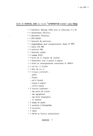 LISTE DU NTÉRIEL DANS LA VALISE "IN~ERVENTIRCANPI DE" SANS TR4CE 
- 1 télémètre (Racing 1200) avec un télescope 6 x 18 
- 1 chronomètre (Kriter) 
- 1 décamètre (Stanley) 
- 1 OPTI-METER 
- 1 boussole de précision 
- 1 magnétophone pour enregistrement (Sony TC D5M) 
- 1 micro ECM 500 
- 1 multiset 500 
- 1 boussole simple 
- 1 compas ESSEL 
- 1 boite de 12 crayons de couleur 
- 1 blanchette avec 2 pinces à papier 
- 1 fiche de renseignements concernant le témoin 
- 1 roulez~? - Sc~tch 
- i bloc de pao:rr 
- 1 trguss? c3ntenmt : 
. -orme 
. Feutre 
. col i e Scotch 
. crayon à papier 
. t a i l l e crayon 
- 1 trousse contenant : 
. une paire de ciseau 
. une agrapheuse 
. une boîte d'agrapnes 
. un couteau 
- 1 lampe de poche 
- 1 pochette d'étjquettes 
- 2 cassettes 
- 1 mètre 
- 1 boîte ae feutres multicolores 
 