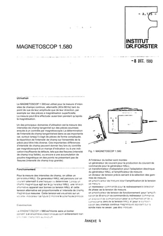 MAGNETOSCOP 1.580 
Le MAGNETOSCOP 1.580 est utilisé pour la mesure d'inten-sites 
de champs continus, alternatifs (40 à 60 Hz) tant du 
point de vue de leur amplitude que de leur direction, par 
exemple sur des pièces a magnétisation superficielle. 
La mesure peut être effectuée aussi bien pendant qu'aprés 
la magnétisation. 
Un des principaux domaines d'utilisation est la mesure des 
intensites de champ tangentiel sur des pièces soumises 
ensuite à un contrôle par magnétoscopie. La détermination 
de l'intensité de champ tangentiel est dans ce cas importante 
car, surtout lorsqu'il s'agit de pièces de forme compliquée. 
la répartition de l'intensité de champ sur l'ensemble de la 
pièce peut être très diverse. Ces importantes différences 
d'intensité de champ peuvent donner lieu lors du contrôle 
par magnétoscopie à un manqe d'indication ou à une indi-cation 
insuffisante de défauts, tels que des fissures (intensité 
de champ trop faible), ou encore a une accumulation de 
poudre magnétique en des points ne présentant pas de 
fissures (intensité de champ trop grande). 
Pour la mesure des intensites de champ, on utilise un 
oenerateur HALL Ce generateur HALL est parcouru par un 
~ouran:a iternatif d une freouenrk deterninee iorsqu d~ 
chamr' magnetique agit sur le geierareur HALL une rerision 
alt2rnéitive apparait aux bornes ao tension HALL e! cette 
tension alternative est proportionnelle a I intensite de cnamp 
magnetique mesuree Cette tension est visualisee sur un 
d~~zriencii cercur La fioure 2 monrre le senela de principc 
Construction 
I 
INSTITUT 
DR. FORSTER 
- 8 D EC. 1980 
Fig. 1 MAGNETOSCOP 1.580 
A l'intérieur du boîtier sont montés: 
un générateur de courant pour la production du courant de 
commande pour le générateur HALL; 
un transformateur d'adaptation pour I'adaptation électrique 
du générateur HALL a l'amplificateur de mesure: 
un diviseur de tension précis servant à la sélection des gam-mes 
de mesure. 
un amp/iil~a!~duer mesare DOUr l'amplification àe la tension 
05 mesure 
un rearesseur comnian3e paur le redressement i sciectior 
de phase ae la tension de mesure. 
un am~lificateudr e tension de fonctionnement pour 1'arnpl:ft-cz: 
ion oe iâ rensiori de commande au redresseur c3.mrnang~ 
dr! O!SPC;SI!!~ af comzenrarion pour li cornuensai:3r? oe ;;, 
-on:sosari?e zero de ia tension HALL e; pour ie cornsc-ri-sa! 
iori aes cnamps continus maçnetiqiiec. ~~:ssc5?s:; ! z 
sonde mais ne oevan: pas étrc inaiüues 
Le MAGNETOSCOD 1 580 es? monte aans un boitier 
porrâtii Lei ensembies eiecrronioues son: entierement tran-s 
s:: r:sp: ,:-kn5l:1o.s 2; s,,,c:LT 
 