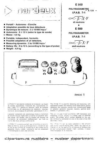 i Portatif - Autonome - Etanche 
i Adaptation possible de tous détecteurs 
pi Dynamique de mesure : O à 10 000 imp.s-' 
i Autonomie : 8 à 12 h (selon le type de sonde) 
Masse : 4,9 kg 
6 Portable, independent, hermetic. 
i Possible adaptation of al1 detectors. 
n Measuring dynamics : O to 10 000 imp.s-' 
i Battery life : 8 to 12 h. (according to the type of probe) 
Weight : 4,9 kg 
POLYRADIAMET-R E A.128 - 
I.P.A.B. 7-1 
et neutrons ' 
E 500 
POLYRADIAMETER 
I.P.A.B. 7-1 
and neutrons 
. ..- -- -. 
L'1.P.A.B. 7-1 est destiné à détecter et à mesurer. au moyen 
de sondes specialisees, l'intensité des rayonnements al-pha 
- béta - X - gamma et neutrons, issus de surfaces 
con:aminées ou de génerateurs de radiations. (sources, 
reecteu:~. accelerateurs de particules. generateurs X. etc.). 
L'ajpareil comprend une eiectronique mixte à tr2nsis:orr 
et circuits integres logée dans un boitier en po!yester stra-tifie 
moule. Les sondes. dont le nombre est fonction de 
i'uti~isation, se connectent indifferemrnen! sur l'une ou 
i'aii:re des deux entrées commu:aYes. 
i'l F A E. 7-1 s'ij22:8 a:s?nier,: adx C.fiiren!es ~i!;i:sz?,G?s 
fixes ou mobi:ec. siiori au on le aes:ine à I,n;erven!,on sur 
le s:te ou au contr6;e ac contaminalion de sdnace ou 3ii 
personne; (mains - pieds - vé:emen?si tou! en conservant 
l'in!erchangeabiiite dans ces fonc:ions. 
The 1.P.A.B 7-1 is used for detecting and measuring. with 
specialised probes. the intensity of the alpha-beta-X gamma 
radiations and neutrons coming from confaminated areas 
or radiation generator (sources. reactors, particle acce-lerators. 
X Generarors. etc.). 
Tne unii 17Z JOSI ~~xeelidclr onics with transistors and 
integrared cirruits place5 ,P a rnoied case of stra:iiieo 
p!astic The probes whico number depends on the use. 
are in3 ffereqtly connected on one or the otner of the two 
SW~ICIJ~ICil@ U!S 
Tne ; P L- E 7.7 zâr, bbt: ezs.!y ajaptsd tc, tne ü,fi$:?n: 
tisilc e:::o- f~reozr rriovins one2 : we:e i! Se ~se313 : an 
11:erve;:~3r 3ri !ns s~ootr !O: a cnec~ingO ! surface a:ez 
or s:~" con:arriination (nands - fee: - cio:nes). i! keeps 
inte:~kan~ea~in!e i !s funcL~ns 
 