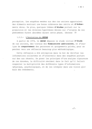 perception. Les enquêtes menées sur des cas anciens apportaient 
des éléments montrant une bonne cohérence des récits et d'évène-ments 
vécus. De plus, quelques thèmes d'études portant sur la 
propulsion et les diverses hypothèses émises sur l'origine de ces 
phénomènes furent abordées durant cette phase. (Annexe 2) 
1.2.3.- L'évolution du GEPAN 
A partir de 1979, le GEPAN dépasse le stade initial d'étude 
de cas anciens, des travaux des C2ommissions am6ricainest et d'ana-lyse 
de comportement des personnes et groupements privés, pour se 
pencher vers une réflexion beaucoup plus méthodologique. 
Cette réflexion a été entreprise dans le but de vérifier les 
informations collectées et d'intervenir dans des enquêtes portant 
sur des cas récents. De poser les principes d'une analyse rigoureuse 
de ces données, la difficulté résidant dans le fait qu'il fallait 
respecter la multiplicité des différents types d'informations 
(physique, psychologique), et de les intégrer dans une vision glo-bale 
des évènements. , 
 