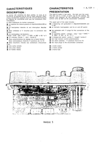 CAR ACTERISTIQUES 
DESCRIPTION : 
Le boitier est constitue de deux parties. la cuve et le 
couvercle, la première est en fait un capot assurant I'étan-cheite, 
la seconde supporte tous les circuits électroniques 
et organes de commande ainsi que les conteneurs d'ac-cumulateurs. 
La face supérieure du boitier comprend : 
Ut-, appareil de mesure gradué en impulsions/seconde et 
en kV. 
Un haut-parleur étanche et son interrupteur Marche- 
Arrët. 
Deux embases à 11 broches pour la connexion des 
sondes. 
Un commutateur de fonctions : 
charge - arrêt - test - T.H.T. - x 1000 - x 100 - x 10 - x 1 
Un inverseur Sonde 1 - zéro - Sonde 2 
Deux potentiomètres de réglage de la haute tension 
Deux commutateurs d'alarme 11 positions de O à 10 
9 Deux bouchons d'accès aux conteneurs d'accumula-teurs 
Une sortie échelle 
t) Une prise réseau 
Un fusible réseau 
PRESENTATION 
The case is made in two parts : the tank and the cover. 
The first one is, in fact. a cover cap for the sealing. the 
second one supports al1 the electronical circuits and 
control units as well as the accumulator containers. 
The upper part of the case includes : . . 
a measuring unit graduated in impulsions/second and 
in kV. 
an hermetic loud-speaker and its on and off switch 
two pedestals with 11 plugs for the connection of the 
probes. 
an operating switch : charge - stop - test - V.H.V. - 
x 1000 - x 100 - x 10 - x 1. 
A change-over switch : probe 1 - naught - probe 2 
two high tension control potentiometers 
two alarm switches : 11 positions from O to 10 
two input plugs to the accumulator containers 
a scale output 
@ a mains socket 
9 a mains fuse 
 
