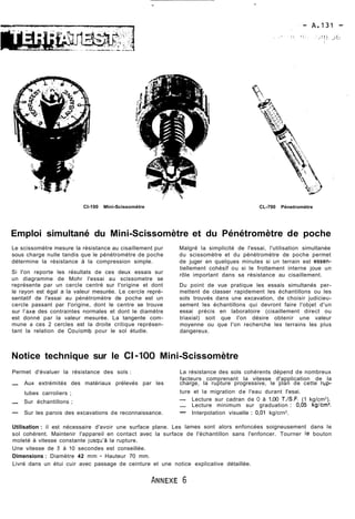 CI-100 Mini-Scissomètre CL-700 Pénetromètre 
Emploi simultané du Mini-Scissomètre et du Pénétromètre de poche 
Le scissomètre mesure la résistance au cisaillement pur Malgré la simplicité de l'essai, l'utilisation simultanée 
sous charge nulle tandis que le pénétromètre de poche du scissomètre et du pénétromètre de poche permet 
détermine la résistance à la compression simple. de juger en quelques minutes si un terrain est essen- 
Si I'on reporte les résultats de ces deux essais sur 
un diagramme de Mohr l'essai au scissometre se 
représente par un cercle centré sur I'origine et dont 
le rayon est égal a la valeur mesurée. Le cercle repré-sentatif 
de l'essai au pénétromètre de poche est un 
cercle passant par I'origine, dont le centre se trouve 
sur l'axe des contraintes normales et dont le diamètre 
est donné par la valeur mesurée. La tangente com-mune 
a ces 2 cercles est la droite critique représen-tant 
la relation de Coulomb pour le sol étudie. 
tiellement cohésif ou si le frottement interne joue un 
rôle important dans sa résistance au cisaillement. 
Du point de vue pratique les essais simultanés per-mettent 
de classer rapidement les échantillons ou les 
sols trouvés dans une excavation, de choisir judicieu-sement 
les échantillons qui devront faire l'objet d'un 
essai précis en laboratoire (cisaillement direct ou 
triaxial) soit que I'on désire obtenir une valeur 
moyenne ou que I'on recherche les terrains les plus 
dangereux. 
Notice technique sur le CI -100 Mini-Scissomètre 
Permet d'évaluer la résistance des sols : La résistance des sols cohérents dépend de nombreux 
facteurs comprenant la vitesse d'application de la - Aux extrémités des matériaux prélevés par les charge, la rupture progressive, le plan de cette rup-tubes 
carroliers ; ture et la migration de l'eau durant I'esai. 
- Sur échantillons ; - Lecture sur cadran de O à 1.00 T./S.F. (1 kg/cm2). - Lecture minimum sur graduation : 0,05 kglcm2. 
- Sur les parois des excavations de reconnaissance. - Interpolation visuelle : 0,01 kg/crn2. 
Utilisation : il est nécessaire d'avoir une surface plane. Les lames sont alors enfoncées soigneusement dans le 
sol cohérent. Maintenir l'appareil en contact avec la surface de l'échantillon sans l'enfoncer. Tourner le bouton 
moleté à vitesse constante jusqu'à la rupture. 
Une vitesse de 5 à 10 secondes est conseillée. 
Dimensions : Diamètre 42 mm - Hauteur 70 mm. 
Livré dans un étui cuir avec passage de ceinture et une notice explicative détaillée. 
 