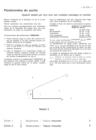 Pénétromètre de poche 
Appareil adopté par tous ,pour. ses multiples avantages en chantier 
Mesure immédiate de la résistance du sol à la corn- Dans la classification des sols, l'appareil aide I'ingé-pression 
simple. nieur dans l'évaluation de la consistance. 
Permet rapidement une classification des sols. Terzaghi et Peck ont établi la nomenclature suivante : 
Peut être employé avantageusement pour l'estimation consistance Résistance à la compression 
rapide de la sensibilité des argiles ainsi que pour simple (en kg/crn2) 
l'évaluation du degré de compaction des terres. Molle de 0,251 à 0.5 
Mi-consistante de 0.5 à 1,O 
Consistante de 0,l à 2.0 
Fonctionnement du pénétrometre TERRATEST Très consistante de 2.0 à 4‘0 
Extrêmement consistante supérieure à 4,O 
1. Portez I'anneau rouge au point zéro (lecture mini- Si une argile extrêmement est en 
ma) de l'échelle. A ce point. I'anneau touche l'ex- temps fragile, elle est qualifiée de dure, 
trémité inférieure de la poignée. 
Le Pénétromètre de poche donne rapidement une 
2. prenez la poignée en main et poussez le piston de la capacité portante limite du sol et pour 
dans le jusqu'à la marque en exerçant une 
les ouvrages de peu d'importance la valeur lue peut 
pression constante. être prise comme contrainte admissible sur le sol avec 
3. Lisez la résistance à la compression simple sur 
l'échelle calibrée, indication donnée par I'anneau 
rouge (du coté de la plus petite lecture). La lecture 
est donnée immédiatement en kg cm'. 
L'entretien minimum du pénétrometre TERRATEST se 
fait aisément. Pour nettoyer le ressori calibré. il suffit 
d'enlever la goupille d'arrêt sur le piston. L'assem-blage 
se fait en sens inverse. 
une sécurité de I'ordre de 3. 
Le danger de glissement peut ëtre évalue d'après la 
sensibilité du sol définie par le rapport : 
Resistance a la compression simple de I'aigile non remaniée 
CLt .--- 
Rés6:ance a la cornDression simple de l'argile petrie. 
Les argiles sensibles ont un St de 4 a 8, celles dont 
le St est plus grand que 8 sont extrëmement sensi-bles. 
Cvrcie 1 
Cercie 2 
/ Scissom~trs - Valeurs mesurées 
i i PénetromBtre - Valeurs mesurées 
 