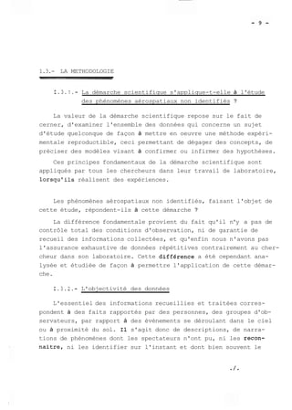 1.3.- LA METHODOLOGIE 
1.3.1.- La démarche scientifique s'applique-t-elle à l'étude 
des phénomènes aérospatiaux non identifiés ? 
La valeur de la démarche scientifique repose sur le fait de 
cerner, d'examiner l'ensemble des données qui concerne un sujet 
d'étude quelconque de façon à mettre en oeuvre une méthode expéri-mentale 
reproductible, ceci permettant de dégager des concepts, de 
préciser des modèles visant à confirmer ou infirmer des hypothèses. 
Ces principes fondamentaux de la démarche scientifique sont 
appliqués par tous les chercheurs dans leur travail de laboratoire, 
lorsqu'ils réalisent des expériences. 
Les phénomènes aérospatiaux non identifiés, faisant l'objet de 
cette étude, répondent-ils à cette démarche ? 
La différence fondamentale provient du fait qu'il n'y a pas de 
contrôle total des conditions d'observation, ni de garantie de 
recueil des informations collectées, et qu'enfin nous n'avons pas 
l'assurance exhaustive de données répétitives contrairement au cher-cheur 
dans son laboratoire. Cette différence a été cependant ana-lysée 
et étudiée de façon à permettre l'application de cette démar-che. 
1.3.2.- L'objectivité des données 
L'essentiel des informations recueillies et traitées corres-pondent 
à des faits rapportés par des personnes, des groupes d'ob-servateurs, 
par rapport à des évènements se déroulant dans le ciel 
ou à proximité du sol. Il s'agit donc de descriptions, de narra-tions 
de phénomènes dont les spectateurs n'ont pu, ni les recon-naitre, 
ni les identifier sur l'instant et dont bien souvent le 
 