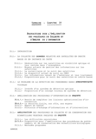 PROPOSITIONS POUR L'AMELIORATION 
DES PROCEDURES DE COLLECTE ET 
D'ANALYSE DE L'INFORMATION 
IV.l.- INTRODUCTION 
IV.2.- LA COLLECTE DES DONNEES RELATIVE AUX SATELLITES EN ORBITE 
BASSE OU EN INSTANCE DE CHUTE 
IV.2.1.- Généralités sur les satellites en visibilité optique et 
leur rentrée dans l'atmosphère 
IV.2.2.- Moyens actuels de gestion des informations sur les 
satellites 
IV.2.3.- La surveillance et le suivi des satellites 
IV.2.4.- Le dispositif actuel de suivi au CNES 
IV.2.5.- Les informations venant de l'extérieur et leur traitement 
IV.2.6.- Propositions pour le suivi des satellites en orbite basse 
IV.3.- LE PROBLEME DE LA DETECTION DES PHENOMENES RARES ATMOSPHERIQUES 
VISIBLES 
IV.3.1.- Intérêt d'un système de détection optique 
IV.3.2.- Proposition d'un concept nouveau de système de détection 
IV.4.- AMELIORATION DES PROCEDURES D'INTERVENTION EN ENQUETE 
171.4.1.- Besoin de compléter les liaisons opérationnelles d'in-tervention 
N.4.2.- La Sécurité Civile, son rôle, ses moyens 
IV.4.3.- Apport du CODISC 
IV.4.4.- Protocole d'échange d'informations et d'interventions 
IV.5.- AMELIORITION DES PROCEDURES DE COLLECTE ET DE CONSERVATION DES 
ECHANTILLONS VEGETAUX PRELEVES EN ENQUETE 
IV.5.1.- Les difficultés rencontrées 
ZC7.5.2.- Proposition pour l'amélioration des procédures de prélè-vement, 
et de conservation des échantillons biologiques 
IV.5.3.- Méthodes proposées 
ANNEXE 
 