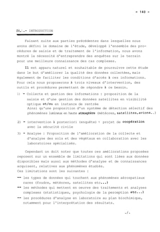 IV, 1 . - INTRODUCTION 
Faisant suite aux parties précédentes dans lesquelles nous 
avons défini le domaine de l'étude, développé l'ensemble des pro-cédures 
de saisie et de traitement de l'information, nous avons 
montré la nécessité d'entreprendre des enquêtes sur le terrain 
pour une meilleure connaissance des cas complexes. 
Il est apparu naturel et souhaitable de poursuivre cette étude 
dans le but d'améliorer la qualité des données collectées, mais 
également de faciliter les conditions d'accès à ces informations. 
Pour cela nous proposerons à trois niveaux d'intervention, des 
outils et procédures permettant de répondre à ce besoin. 
1) - Collecte et gestion des informations : proposition de la 
saisie et d'une gestion des données satellites en visibilité 
optique et/ou en instance de rentrée 
Ainsi qu'une proposition d'un système de détection sélectif des 
phénomènes lumineux en haute atmJsphère (météores, satellites,avions. .) 
2) - intervention 21 posteriori (enquête) : projet de coopération 
avec la sécurité civile 
3) - Analyse : Proposition de l'amélioration de la collecte et 
d'analyse des sols et des végétaux en collaboration avec les 
laboratoires spécialisés. 
Cependant on doit noter que toutes ces améliorations proposées 
reposent sur un ensemble de limitations qui sont liées aux données 
disponibles mais aussi aux méthodes d'analyse et de connaissances 
acquisent, relatives aux phénomènes étudiés. 
Ces limitations sont les suivantes : 
-- les types de données qui touchent aux phénomènes aérospatiaux 
rares (foudre, météores, satellites etc ... 1 
-- les méthodes qui mettent en oeuvre des traitements et analyses 
complexes (statistiques, psychologie de la perception etc...) 
-- les procédures d'analyse en laboratoire au plan biochimique, 
notamment pour l'interprétation des résultats. 
 