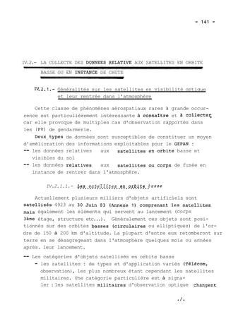 IV.2.- LA COLLECTE DES DQYNEES PELATIVE AUX SATELLITES EN ORBITE 
BASSE OU EN INSTANCE DE CHUTE 
w.2.1.- Généralités sur les satellites en visibilité optique 
et leur rentrée dans l'atmosphère 
Cette classe de phénomènes aérospatiaux rares à grande occur-rence 
est particulièrement intéressante à connartre et collecte5 
car elle provoque de multiples cas d'observation rapportés dans 
les (PV) de gendarmerie. 
Deux,types de données sont susceptibles de constituer un moyen 
d'amélioration des informations exploitables pour le GEPAN : 
-- les données relatives aux satellites en orbite basse et 
visibles du sol 
-- les données relatives. aux satellites ou corps de fusée en 
instance de rentrer dans l'atmosphère. 
IV.2.1.1.- L..e.s. .s.a..t.e.l.Z.i..t.e.s. .e.n.. .o.r.b.i.t..e. .E usse 
Actuellement plusieurs milliers d'objets artificiels sont 
~atelli~é4s92 3 au 30 Juin 83 (Annexe 1) comprenant les satellites 
mais également les éléments qui servent au lancement (corps 
3ème étage, structure etc...). Généralement ces objets sont posi-tionnés 
sur des orbites basses (circulaires ou elliptiques) de l'or-dre 
de 150 à 200 km d'altitude. La plupart d'entre eux retomberont sur 
terre en se désagregeant dans l'atmosphère quelques mois ou années 
après. leur lancement. 
-- Les catégories d'objets satellisés en orbite basse 
- les satellites : de types et d'application variés (Télécorn, 
observation), les plus nombreux étant cependant les satellites 
militaires. Une catégorie particulière est à signa-ler 
: les satellites militaires d'observation optique changent 
 