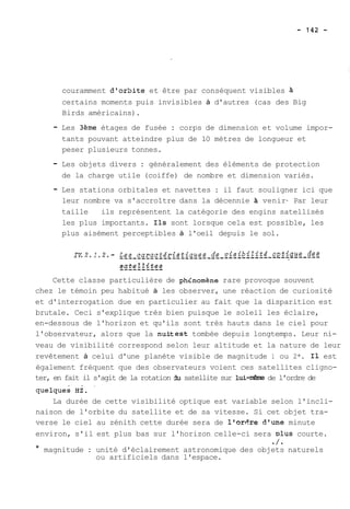 couramment d'orSite et être par conséquent visibles A 
certains moments puis invisibles à d'autres (cas des Big 
Birds américains). 
- Les 3ème étages de fusée : corps de dimension et volume impor-tants 
pouvant atteindre plus de 10 mètres de longueur et 
peser plusieurs tonnes. 
- Les objets divers : généralement des éléments de protection 
de la charge utile (coiffe) de nombre et dimension variés. 
- Les stations orbitales et navettes : il faut souligner ici que 
leur nombre va s'accroître dans la décennie à venir- Par leur 
taille ils représentent la catégorie des engins satellisés 
les plus importants. Ils sont lorsque cela est possible, les 
plus aisément perceptibles à l'oeil depuis le sol. 
Cette classe particulière de phdnomène rare provoque souvent 
chez le témoin peu habitué à les observer, une réaction de curiosité 
et d'interrogation due en particulier au fait que la disparition est 
brutale. Ceci s'explique très bien puisque le soleil les éclaire, 
en-dessous de l'horizon et qu'ils sont très hauts dans le ciel pour 
l'observateur, alors que la nuitest tombée depuis longtemps. Leur ni-veau 
de visibilité correspond selon leur altitude et la nature de leur 
revêtement à celui d'une planète visible de magnitude 1 ou 2*. Il est 
également fréquent que des observateurs voient ces satellites cligno-ter, 
en fait il s'agit de la rotation du satellite sur lui-n'êrre de l'ordre de 
La durée de cette visibilité optique est variable selon l'incli-naison 
de l'orbite du satellite et de sa vitesse. Si cet objet tra-verse 
le ciel au zénith cette durée sera de lror6re d'une minute 
environ, s'il est plus bas sur l'horizon celle-ci sera plus courte. 
./. 
* magnitude : unité d'éclairement astronomique des objets naturels 
ou artificiels dans l'espace. 
 
