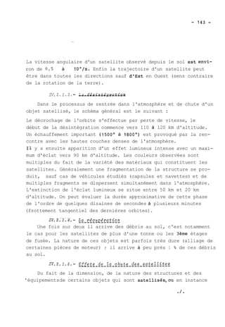 La vitesse angulaire d'un satellite observé depuis le sol estenvi-ron 
de 0,5 à TOO/s. Enfin la trajectoire d'un satellite peut 
être dans toutes les directions sauf d'Est en Ouest (sens contraire 
de la rotation de la terre). 
IV. 2.1.3. - L-a-- -d-e-s-i-n-t-é-g-r-a-t-i-o-n 
Dans le processus de rentrée dans l'atmosphère et de chute d'un 
objet satellisé, le schéma général est le suivant : 
Le décrochage de l'orbite s'effectue par perte de vitesse, le 
début de la désintégration commence vers 110 à 120 km d'altitude. 
Un échauffement important (1500' à 1800') est provoqué par la ren-contre 
avec les hautes couches denses de l'atmosphère. 
Il y a ensuite apparition d'un effet lumineux intense avec un maxi-mum 
d'éclat vers 90 km d'altitude. Les couleurs observées sont 
multiples du fait de la variété des matériaux qui constituent les 
satellites. Généralement une fragmentation de la structure se pro-duit, 
sauf cas de véhicules étudiés (capsules et navettes) et de 
multiples fragments se dispersent simultanément dans l'atmosphère. 
L'extinction de l'éclat lumineux se situe entre 50 km et 20 km 
d'altitude. On peut évaluer la durée approximative de cette phase 
de l'ordre de quelques dizaines de secondes à plusieurs minutes 
(frottement tangentiel des dernières orbites). 
Une fois sur deux il arrive des débris au sol, c'est notamment 
le cas pour les satellites de plus d'une tonne ou les 3ème étages 
de fusée. La nature de ces objets est parfois très dure (alliage de 
certaines pièces de moteur) ; il arrive à peu près 1 % de ces débris 
au sol. 
Du fait de la dimension, de la nature des structures et des 
'équipements de certains objets qui sont satellisés,ou en instance 
 