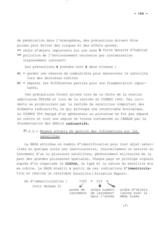 de pénétration dans l'atmosphère, des précautions doivent être 
prises pour éviter des risques et des effets graves. 
-- chute d'objets importants sur une zone forte densité d'habitat 
-- pollution de l'environnement terrestre par contamination 
(rayonnement ionisant) 
Les précautions à prendre sont à deux niveaux : 
a) - garder une réserve de combustible pour manoeuvrer le satellite 
lors des dernières orbites 
b) - séparer les différentes parties pour une fragmentation impor-tante. 
Ces précautions furent prises lors de la chute de la station 
américaine SKYLAB et lors de la rentrée du COSMOS 1402. Des inci-dents 
se produisirent par la rentrée de satellites comportant des 
éléments radioactifs, ce qui provoqua une catastrophe écologique. 
Le COSMOS 954 équipé d'un générateur au plutonium ne fut pas séparé 
en orbite et tout une région se trouva contaminée au CANADA par la 
dissémination des débris radioactifs. 
FJ.2.2.- Moyens actuels de gestion des informations sur les 
satellites 
La NASA attribue un numéro d'identification pour tout objet satel-lisés 
en quelque sorte une imatriculation. Journellement on assiste au 
lancement d'un ou plusieurs satellites, généralement militaires de la 
part des grandes puissances spatiales. Chaque pays en principe signale 
auprès d'un organisme le COSPAR, le type et la nature du satellite mis 
en orbite. La NASA établit à partir de ces indications l'imrnatricula-tion 
et réalise un catalogue Satellite : Situation Report. 
Ex d'immatriculation : 1983 - 019 A 
(voir Annexe 2) d V1 22' 
année de ordre numéro ordre d'objets 
lancement de lancement lances avec la 
dans l'année même fusée 
 
