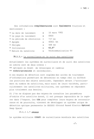 Des informations complémentaixes sont égalements fournies et 
mentionnent : 
- La date de lancement -- 16 mars 7983 
- Le pays du lancement -- URSS 
- La période de révolution = 737 mn 
- Apogée -- 40821 km 
- Périgée -- 488 km 
- Inclinaison -- 62,8O 
- Nature du satellite -- Télécommunication TV 
La surveillance et le suivi des satellites 
Actuellement les systèmes de surveillance et de suivi des satellites 
en orbite sont de deux ordres : 
-- optiques au moyen de télescopes et caméras 
-- radars(primaires et secondaires). 
A ces moyens de détection sont couplées des unités de traitement 
d'informations permettant de déterminer en temps réel ou différé 
les positions des objets satellisés. Cependant devant l'accroisse-ment 
du nombre de satellites, mais aussi de leurs variétés, parti-culièrement 
les satellites militaires, ces systèmes ne répondent 
plus totalement aux besoins. 
Si l'on ne dispose pas des moyens de connaître les paramètres 
d'orbite d'un satellite donné, il est presque impossible de le repé-rer 
dans l'espace. Les USA pour compléter leurs moyens de reconnais-sance 
et de poursuite, viennent de développer un système unique de 
détection optique permanente le GEODSS (Ground Based Electro Optical 
Deep Space) 
IV. 2. 3 . 2. - -G-E-O-D-S-S 
Le système militaire (USAF) de surveillance mondiale des satellites 
 