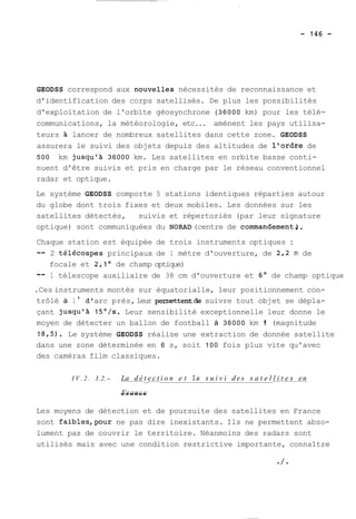 GEODSS correspond aux n~uvelles nécessités de reconnaissance et 
d'identification des corps satellisés. De plus les possibilités 
d'exploitation de l'orbïte géosynchrone (36000 km) pour les télé-communications, 
la météorologie, etc... amènent les pays utilisa-teurs 
à lancer de nombreux satellites dans cette zone. GEODSS 
assurera le suivi des objets depuis des altitudes de l'ordre de 
500 km jusqu'à 36000 km. Les satellites en orbite basse conti-nuent 
d'être suivis et pris en charge par le réseau conventionnel 
radar et optique. 
Le système GEODSS comporte 5 stations identiques réparties autour 
du globe dont trois fixes et deux mobiles. Les données sur les 
satellites détectés, suivis et répertoriés (par leur signature 
optique) sont communiquées du NORAD (centre de commandementS. 
Chaque station est équipée de trois instruments optiques : 
-- 2 télécospes principaux de 1 mètre d'ouverture, de 2,2 rn de 
focale et 2,l de champ optique) 
-- 1 télescope auxiliaire de 38 cm d'ouverture et 6' de champ optique 
.Ces instruments montés sur équatorialle, leur positionnement con-trôlé 
à 1 ' d' arc près, leur peni~ttentde suivre tout objet se dépla-çant 
jusqu'à 15O/s. Leur sensibilité exceptionnelle leur donne le 
moyen de détecter un ballon de football à 36000 km ! (magnitude 
18,5). Le système GEODSS réalise une extraction de donnée satellite 
dans une zone déterminée en 6 s, soit 100 fois plus vite qu'avec 
des caméras film classiques. 
I V . 2 . 3.2.- La d é t e c t i o n e t le s u i v i des s a t e l l i t e s en -------------__------________________________________________-------------------- 
-F-r-a-n-c-e 
Les moyens de détection et de poursuite des satellites en France 
sont faibles,pour ne pas dire inexistants. Ils ne permettent abso-lument 
pas de couvrir le territoire. Néanmoins des radars sont 
utilisés mais avec une condition restrictive importante, connaître 
 
