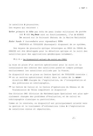le satellite à poursuivre. 
Les moyens qui existent : 
Badar primaire à SGHz par écho de peau (radar militaire) de portée 
500 a 600 km,deux sont en fonctionnement, l'un à KOUROU 
le second sur le Poincaré (Bateau de la Marine Nationale) 
Radar bande S ( s e c o n d a i r e a v e c r é p o n d e u r ) 2GHz 
PRETORIA et TOULOUSE (Aussaguel) disposant de ce système. 
Des moyens de poursuite optique télescopes au GRGS du CERGA de 
GRASSE ont été développés pour la détection optique et le suivi des 
satellites pour des applications géodésiques notamment. 
IV.2.4,- Le Dispositif actuel de suivi au CNES 
La mise en place d'un service opérationnel pour le suivi et la 
connaissance des orbites des satellites prend en compte presque 
exclusivement les satellites utilisés par la France. 
Ce dispositif mis en place au Centre Spatial de TOULOUSE consiste : 
-- en un service opérationnel établi dans le cadre de la sous-direction 
ES0 chargée de l'exploitation, de l'interprétation et 
des prévisions en orbitographie. 
-- Le Centre de Calcul et le Centre d'opérations du Réseau et de 
Transmission de Télex complètent le dispositif 
Une Division DMS (Division de Mathématiques Spatiales) est plus spé-cialement 
chargée des problèmes d'évaluation, et de calcul en 
orbitographie classique ou particulière. 
Comme on le constate, ce dispositif est principalement orienté vers 
la gestion et le traitement d'informations liées à l'exploitation 
de satellites connus et répertoriés. 
 